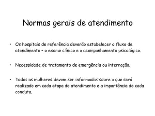 Normas gerais de atendimento Os hospitais de referência deverão estabelecer o fluxo de atendimento – o exame clínico e o acompanhamento psicológico.  Necessidade de tratamento de emergência ou internação. Todas as mulheres devem ser informadas sobre o que será realizado em cada etapa do atendimento e a importância de cada conduta. 