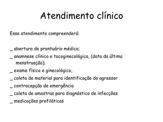 Atendimento clínico Esse atendimento compreenderá: _ abertura de prontuário médico; _ anamnese clínica e tocoginecológica, (data da última menstruação); _ exame físico e ginecológico,  _ coleta de material para identificação do agressor _ contracepção de emergência  _ coleta de amostras para diagnóstico de infecções  _ medicações profiláticas 