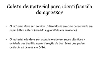 Coleta de material para identificação do agressor O material deve ser colhido utilizando-se swabs e conservado em papel filtro estéril (secá-lo e guardá-lo em envelope)  O material não deve ser acondicionado em sacos plásticos – umidade que facilita a proliferação de bactérias que podem destruir as células e o DNA.  