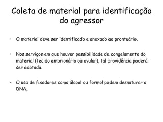 Coleta de material para identificação do agressor O material deve ser identificado e anexado ao prontuário.  Nos serviços em que houver possibilidade de congelamento do material (tecido embrionário ou ovular), tal providência poderá ser adotada.  O uso de fixadores como álcool ou formol podem desnaturar o DNA. 