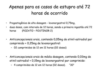 Apenas para os casos de estupro até 72 horas de ocorrido Progestogênios de alta dosagem - levonorgestrel 0,75mg,  duas doses, com intervalo de 12 horas, sendo a primeira ingestão até 72 horas  (POZATO – POSTINOR 2) Anticoncepcionais orais, contendo 0,05mg de etinil-estradiol por comprimido + 0,25mg de levonorgestrel:  02 comprimidos de 12 em 12 horas (02 doses)  Anticoncepcionais orais de média dosagem, contendo 0,03mg de etinil-estradiol + 0,15mg de levonorgestrel por comprimido:  4 comprimidos de 12 em 12 horas (02 doses).  “30” 