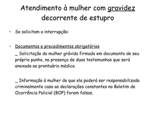 Atendimento à mulher com  gravidez  decorrente de estupro Se solicitam a interrupção: Documentos e procedimentos obrigatórios _ Solicitação da mulher grávida firmada em documento de seu próprio punho, na presença de duas testemunhas que será anexada ao prontuário médico. _ Informação à mulher de que ela poderá ser responsabilizada criminalmente caso as declarações constantes no Boletim de Ocorrência Policial (BOP) forem falsas. 