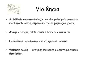 Violência A violência representa hoje uma das principais causas de morbimortalidade, especialmente na população jovem. Atinge crianças, adolescentes, homens e mulheres. Homicídios - em sua maioria atingem os homens.  Violência sexual  - afeta as mulheres e ocorre no espaço doméstico. 