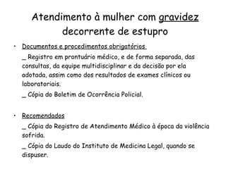 Documentos e procedimentos obrigatórios  _ Registro em prontuário médico, e de forma separada, das consultas, da equipe multidisciplinar e da decisão por ela adotada, assim como dos resultados de exames clínicos ou laboratoriais. _ Cópia do Boletim de Ocorrência Policial. Recomendados _ Cópia do Registro de Atendimento Médico à época da violência sofrida. _ Cópia do Laudo do Instituto de Medicina Legal, quando se dispuser. Atendimento à mulher com  gravidez  decorrente de estupro 