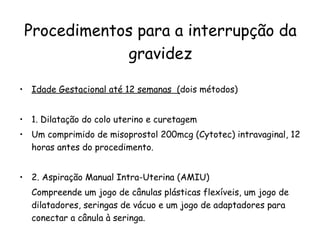Procedimentos para a interrupção da gravidez Idade Gestacional até 12 semanas  ( dois métodos) 1. Dilatação do colo uterino e curetagem Um comprimido de misoprostol 200mcg (Cytotec) intravaginal, 12 horas antes do procedimento. 2. Aspiração Manual Intra-Uterina (AMIU) Compreende um jogo de cânulas plásticas flexíveis, um jogo de dilatadores, seringas de vácuo e um jogo de adaptadores para conectar a cânula à seringa. 