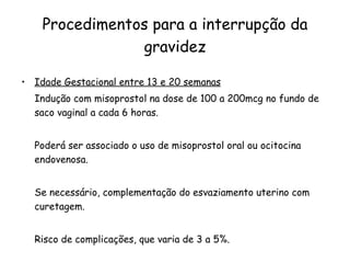 Procedimentos para a interrupção da gravidez Idade Gestacional entre 13 e 20 semanas Indução com misoprostol na dose de 100 a 200mcg no fundo de saco vaginal a cada 6 horas. Poderá ser associado o uso de misoprostol oral ou ocitocina endovenosa.  Se necessário, complementação do esvaziamento uterino com curetagem.  Risco de complicações, que varia de 3 a 5%. 