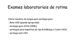 Exames laboratoriais de rotina Coleta imediata de sangue para sorologia para: - Beta-HCG (quando apropriado) - sorologia para sífilis (VDRL) - sorologias para hepatites do tipo B (HBsAg) e C (anti-HCV) - sorologia anti-HIV. 
