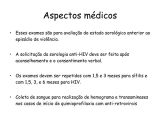 Aspectos médicos Esses exames são para avaliação do estado sorológico anterior ao episódio de violência.  A solicitação da sorologia anti-HIV deve ser feita após aconselhamento e o consentimento verbal. Os exames devem ser repetidos com 1,5 e 3 meses para sífilis e com 1,5, 3, e 6 meses para HIV. Coleta de sangue para realização de hemograma e transaminases nos casos de início de quimioprofilaxia com anti-retrovirais 