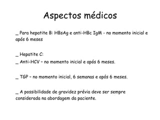 Aspectos médicos _ Para hepatite B: HBsAg e anti-HBc IgM - no momento inicial e após 6 meses  _ Hepatite C: _ Anti-HCV – no momento inicial e após 6 meses. _ TGP – no momento inicial, 6 semanas e após 6 meses. _ A possibilidade de gravidez prévia deve ser sempre considerada na abordagem da paciente. 