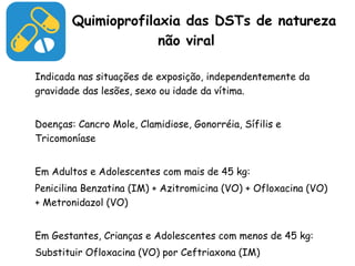 Quimioprofilaxia das DSTs de natureza não viral Indicada nas situações de exposição, independentemente da gravidade das lesões, sexo ou idade da vítima. Doenças: Cancro Mole, Clamidiose, Gonorréia, Sífilis e Tricomoníase Em Adultos e Adolescentes com mais de 45 kg: Penicilina Benzatina (IM) + Azitromicina (VO) + Ofloxacina (VO) + Metronidazol (VO) Em Gestantes, Crianças e Adolescentes com menos de 45 kg: Substituir Ofloxacina (VO) por Ceftriaxona (IM) 