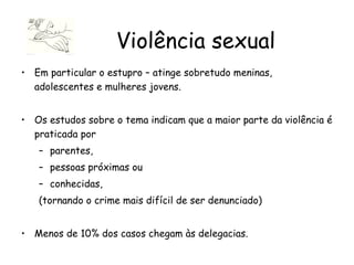 Em particular o estupro – atinge sobretudo meninas, adolescentes e mulheres jovens. Os estudos sobre o tema indicam que a maior parte da violência é praticada por  parentes,  pessoas próximas ou  conhecidas,  (tornando o crime mais difícil de ser denunciado)  Menos de 10% dos casos chegam às delegacias. Violência sexual 