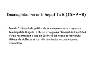 Imunoglobulina anti hepatite B (IGHAHB) Devido à dificuldade prática de se comprovar o se o agressor tem hepatite B aguda, o PNI e o Programa Nacional de Hepatites Virais recomendam o uso de IGHAHB em todos os indivíduos vítimas de violência sexual não imunizados ou com esquema incompleto. 