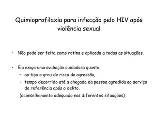 Quimioprofilaxia para infecção pelo HIV após violência sexual Não pode ser feita como rotina e aplicada a todas as situações.  Ela exige uma avaliação cuidadosa quanto  ao tipo e grau de risco da agressão,  tempo decorrido até a chegada da pessoa agredida ao serviço de referência após o delito,  (aconselhamento adequado nas diferentes situações) 