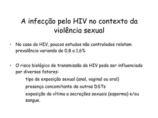 No caso do HIV, poucos estudos não controlados relatam prevalência variando de 0,8 a 1,6%  O risco biológico de transmissão do HIV pode ser influenciado por diversos fatores: tipo de exposição sexual (anal, vaginal ou oral) presença concomitante de outras DSTs exposição da vítima a secreções sexuais (esperma) e/ou  sangue.  A infecção pelo HIV no contexto da violência sexual 