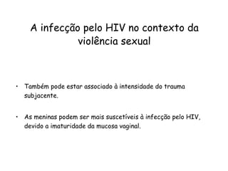 A infecção pelo HIV no contexto da violência sexual Também pode estar associado à intensidade do trauma subjacente. As meninas podem ser mais suscetíveis à infecção pelo HIV, devido a imaturidade da mucosa vaginal.  