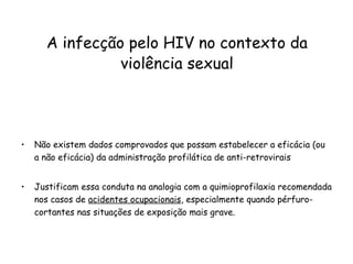 Não existem dados comprovados que possam estabelecer a eficácia (ou a não eficácia) da administração profilática de anti-retrovirais  Justificam essa conduta na analogia com a quimioprofilaxia recomendada nos casos de  acidentes ocupacionais , especialmente quando pérfuro-cortantes nas situações de exposição mais grave.   A infecção pelo HIV no contexto da violência sexual 