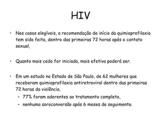 HIV Nos casos elegíveis, a recomendação de início da quimioprofilaxia tem sido feita, dentro das primeiras 72 horas após o contato sexual,  Quanto mais cedo for iniciada, mais efetiva poderá ser.  Em um estudo no Estado de São Paulo, de 62 mulheres que receberam quimioprofilaxia antiretroviral dentro das primeiras 72 horas da violência,  77% foram aderentes ao tratamento completo,  nenhuma soroconversão após 6 meses de seguimento.  