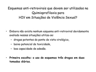 Esquemas anti-retrovirais que devem ser utilizados na Quimioprofilaxia para HIV em Situações de Violência Sexual? Embora não exista nenhum esquema anti-retroviral devidamente avaliado nessas situações utiliza-se:  drogas potentes do ponto de vista virológico,  baixo potencial de toxicidade, boa capacidade de adesão.  Primeira escolha: o uso de esquemas três drogas em duas tomadas diárias .  