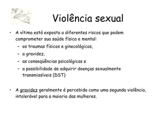 A vítima está exposta a diferentes riscos que podem comprometer sua saúde física e mental: os traumas físicos e ginecológicos,  a gravidez,  as conseqüências psicológicas e  a possibilidade de adquirir doenças sexualmente transmissíveis (DST)  A  gravidez  geralmente é percebida como uma segunda violência, intolerável para a maioria das mulheres.  Violência sexual 
