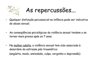 Qualquer disfunção psicossocial na infância pode ser indicativa de abuso sexual.  As conseqüências psicológicas da violência sexual tendem a se tornar mais graves após os 7 anos. Na  mulher adulta , a violência sexual tem sido associada à desordem do estresse pós-traumático: (angústia, medo, ansiedade, culpa, vergonha e depressão)  As repercussões... 