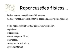 Podem ocorrer reações somáticas como  fadiga, tensão, cefaléia, insônia, pesadelos, anorexia e náuseas.  Como repercussões tardias pode-se estabelecer o  vaginismo,  dispareunia,  uso de drogas e álcool,  depressão,  tentativa de suicídio e  outros sintomas. Repercussões físicas... 
