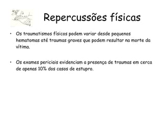 Os traumatismos físicos podem variar desde pequenos hematomas até traumas graves que podem resultar na morte da vítima.  Os exames periciais evidenciam a presença de traumas em cerca de apenas 10% dos casos de estupro. Repercussões físicas 