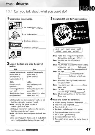 Sweet dreams
10.1 Can you talk about what you could do?
                                                                                              Unit10
1 Unscramble these words.                                3 Complete Bill and Ben’s conversation.

                     a He looks nygar. ________
                                        angry
   a


                     b He looks oerdwri. ________

   b
                     c She looks dlraeex. ________


   c                 d She looks ypauhpn. ________
                                                               at all can’t can’t could could
                                                                difficult good well worried

                                                           BILL: Hello, Ben! This Junior Superstars
   d                                                             Competition looks (a) ___________!
                                                                                             difficult
                                                           BEN: Yes, but you don’t look very

2 Look at the table and circle the correct                       (b) ______________!
                                                           BILL: No, I’m not, because the skateboarding
    option.                                                      is first, and I (c) ________ skateboard
          Bill                     Ben                           when I was nine. Can you skateboard?
    musical instruments:    musical instruments:           BEN: No, I (d) ________ and I
    drums (level 3)         piano (level 1)                      (e) ___________ swim either, but I
    guitar (level 4)        guitar (level 2)                     (f) __________ tell jokes when I was
    keyboards (level 4)                                          five!
                                                           BILL: Amazing! Dancing is next, how well
    skills:                 skills:                              can you dance?
    dancing (good)          dancing (very good)            BEN: I can dance very (g) __________. How
    gymnastics              singing                              about you?
    swimming (when six      telling jokes (when five       BILL: I’m a (h) _____________ dancer, but I
    years old!)             years old!)                          can’t do magic tricks (i) _________!
    skateboarding (when     doing magic tricks (when       BEN: Oh, the competition is starting now.
    nine years old!)        seven years old!)                    Good luck!

    a Bill can play the keyboards very well / at all,    4 Read and match the sentences.
      but Ben can’t play very well / at all.               a   What’s wrong? She looks frightened. _____3
    b Ben can play the guitar, but Bill is                 b   They look very surprised. _____
      better / good than Ben.                              c   They look tired! _____
    c Bill could / can swim well when he was six,          d   She looks really happy in this photo. _____
      but Ben couldn’t / can’t swim.
                                                           1   They just climbed that mountain.
    d Ben can / could tell funny jokes when he was
                                                           2   Yes, it was a great holiday.
      five!
                                                           3   She doesn’t like scary films.
    e Ben can’t / couldn’t skateboard at all, but Bill
                                                           4   They didn’t know about the party. It was a
      can / could skateboard when he was nine!
                                                               secret!



© Richmond Publishing, 2004 PHOTOCOPIABLE                                                              47
 