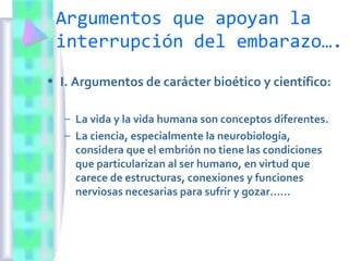 Argumentos que apoyan la
interrupción del embarazo….
• I. Argumentos de carácter bioético y científico:
– La vida y la vida humana son conceptos diferentes.
– La ciencia, especialmente la neurobiología,
considera que el embrión no tiene las condiciones
que particularizan al ser humano, en virtud que
carece de estructuras, conexiones y funciones
nerviosas necesarias para sufrir y gozar……
 