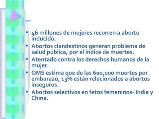 …
• 46 millones de mujeres recurren a aborto
inducido.
• Abortos clandestinos generan problema de
salud pública, por el índice de muertes.
• Atentado contra los derechos humanos de la
mujer.
• OMS estima que de las 600,000 muertes por
embarazo, 13% están relacionados a abortos
inseguros.
• Abortos selectivos en fetos femeninos- India y
China.
 