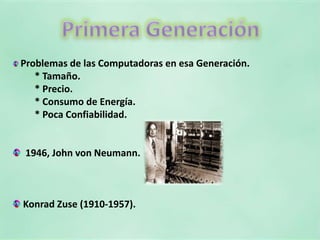 Primera GeneraciónProblemas de las Computadoras en esa Generación. * Tamaño. * Precio. * Consumo de Energía. * Poca Confiabilidad.1946, John von Neumann. Konrad Zuse (1910-1957).
