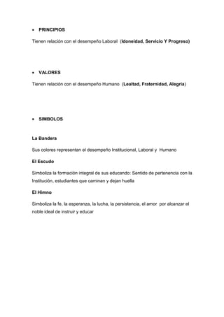 •   PRINCIPIOS

Tienen relación con el desempeño Laboral (Idoneidad, Servicio Y Progreso)




•   VALORES

Tienen relación con el desempeño Humano (Lealtad, Fraternidad, Alegría)




•   SIMBOLOS



La Bandera

Sus colores representan el desempeño Institucional, Laboral y Humano

El Escudo

Simboliza la formación integral de sus educando: Sentido de pertenencia con la
Institución, estudiantes que caminan y dejan huella

El Himno

Simboliza la fe, la esperanza, la lucha, la persistencia, el amor por alcanzar el
noble ideal de instruir y educar
 