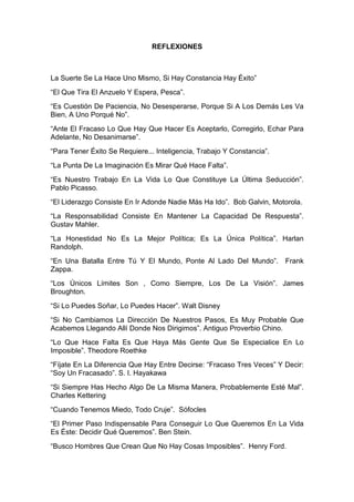 REFLEXIONES



La Suerte Se La Hace Uno Mismo, Si Hay Constancia Hay Éxito”
“El Que Tira El Anzuelo Y Espera, Pesca”.
“Es Cuestión De Paciencia, No Desesperarse, Porque Si A Los Demás Les Va
Bien, A Uno Porqué No”.
“Ante El Fracaso Lo Que Hay Que Hacer Es Aceptarlo, Corregirlo, Echar Para
Adelante, No Desanimarse”.
“Para Tener Éxito Se Requiere... Inteligencia, Trabajo Y Constancia”.
“La Punta De La Imaginación Es Mirar Qué Hace Falta”.
“Es Nuestro Trabajo En La Vida Lo Que Constituye La Última Seducción”.
Pablo Picasso.
“El Liderazgo Consiste En Ir Adonde Nadie Más Ha Ido”. Bob Galvin, Motorola.
“La Responsabilidad Consiste En Mantener La Capacidad De Respuesta”.
Gustav Mahler.
“La Honestidad No Es La Mejor Política; Es La Única Política”. Harlan
Randolph.
“En Una Batalla Entre Tú Y El Mundo, Ponte Al Lado Del Mundo”.          Frank
Zappa.
“Los Únicos Límites Son , Como Siempre, Los De La Visión”. James
Broughton.
“Si Lo Puedes Soñar, Lo Puedes Hacer”. Walt Disney
“Si No Cambiamos La Dirección De Nuestros Pasos, Es Muy Probable Que
Acabemos Llegando Allí Donde Nos Dirigimos”. Antiguo Proverbio Chino.
“Lo Que Hace Falta Es Que Haya Más Gente Que Se Especialice En Lo
Imposible”. Theodore Roethke
“Fíjate En La Diferencia Que Hay Entre Decirse: “Fracaso Tres Veces” Y Decir:
“Soy Un Fracasado”. S. I. Hayakawa
“Si Siempre Has Hecho Algo De La Misma Manera, Probablemente Esté Mal”.
Charles Kettering
“Cuando Tenemos Miedo, Todo Cruje”. Sófocles
“El Primer Paso Indispensable Para Conseguir Lo Que Queremos En La Vida
Es Éste: Decidir Qué Queremos”. Ben Stein.
“Busco Hombres Que Crean Que No Hay Cosas Imposibles”. Henry Ford.
 