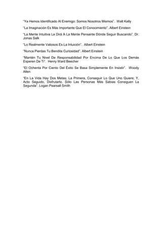 “Ya Hemos Identificado Al Enemigo: Somos Nosotros Mismos”. Walt Kelly
“La Imaginación Es Más Importante Que El Conocimiento”. Albert Einstein
“La Mente Intuitiva Le Dirá A La Mente Pensante Dónde Seguir Buscando”. Dr.
Jonas Salk
“Lo Realmente Valiosos Es La Intuición”. Albert Einstein
“Nunca Pierdas Tu Bendita Curiosidad”. Albert Einstein
“Mantén Tu Nivel De Responsabilidad Por Encima De Lo Que Los Demás
Esperen De Ti”. Henry Ward Beecher
“El Ochenta Por Ciento Del Éxito Se Basa Simplemente En Insistir”. Woody
Allen
“En La Vida Hay Dos Metas; La Primera, Conseguir Lo Que Uno Quiere; Y,
Acto Seguido, Disfrutarlo. Sólo Las Personas Más Sabias Consiguen La
Segunda”. Logan Pearsall Smith
 