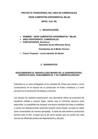 PROYECTO TRANSVERSAL DEL AREA DE COMERCIALES

                “SEDE CAMPESTRE EXPERIMENTAL MILAN

                               (BPAC. Cód. 09)



                             1. IDENTIFICACIÓN


      •    NOMBRE: “SEDE CAMPESTRE EXPERIMENTAL” MILAN
      •    AREA PROPONENTE: COMERCIALES
      •    PARTICIPANTES: Directivos
                         Docentes de las diferentes Áreas

                            Estudiantes de la Media Técnica

      •    Coord. Proyecto: Lucia Labrador de Harker




                              2. DIAGNOSTICO



 DESCUBRIENDO EL MARAVILLOSO MUNDO DE LA AGROINDUSTRIA,
   AGROECOLOGIA, AGROAMBIENTAL Y SU COMERCIALIZACION



Colombia es un país privilegiado en la variedad de climas que posee y como
consecuencia en la riqueza de su producción de frutas, hortalizas y a nivel
pecuario en la producción de lácteos y cárnicos.


Las épocas de cosecha proporcionan una abundante oferta de productos de
excelente calidad a precios bajos, siendo ese el momento oportuno para
adquirirlos. La posibilidad de comprar una buena cantidad de frutas y hortalizas
y contar con abastecimiento suficiente durante varios meses, se basa en saber
cómo conservarlas de manera apropiada. A parte de esto tenemos producción
lechera todo el año, al igual que la de carne puesto que se cuenta con este
recurso de diferentes partes del departamento y del país.
 