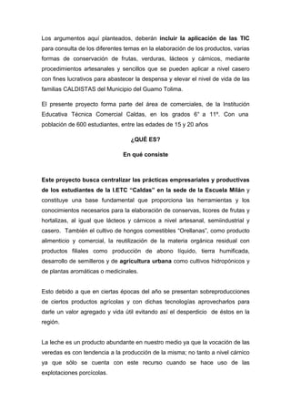 Los argumentos aquí planteados, deberán incluir la aplicación de las TIC
para consulta de los diferentes temas en la elaboración de los productos, varias
formas de conservación de frutas, verduras, lácteos y cárnicos, mediante
procedimientos artesanales y sencillos que se pueden aplicar a nivel casero
con fines lucrativos para abastecer la despensa y elevar el nivel de vida de las
familias CALDISTAS del Municipio del Guamo Tolima.

El presente proyecto forma parte del área de comerciales, de la Institución
Educativa Técnica Comercial Caldas, en los grados 6° a 11º. Con una
población de 600 estudiantes, entre las edades de 15 y 20 años

                                  ¿QUÉ ES?

                               En qué consiste



Este proyecto busca centralizar las prácticas empresariales y productivas
de los estudiantes de la I.ETC “Caldas” en la sede de la Escuela Milán y
constituye una base fundamental que proporciona las herramientas y los
conocimientos necesarios para la elaboración de conservas, licores de frutas y
hortalizas, al igual que lácteos y cárnicos a nivel artesanal, semiindustrial y
casero. También el cultivo de hongos comestibles “Orellanas”, como producto
alimenticio y comercial, la reutilización de la materia orgánica residual con
productos filiales como producción de abono líquido, tierra humificada,
desarrollo de semilleros y de agricultura urbana como cultivos hidropónicos y
de plantas aromáticas o medicinales.


Esto debido a que en ciertas épocas del año se presentan sobreproducciones
de ciertos productos agrícolas y con dichas tecnologías aprovecharlos para
darle un valor agregado y vida útil evitando así el desperdicio de éstos en la
región.


La leche es un producto abundante en nuestro medio ya que la vocación de las
veredas es con tendencia a la producción de la misma; no tanto a nivel cárnico
ya que sólo se cuenta con este recurso cuando se hace uso de las
explotaciones porcícolas.
 