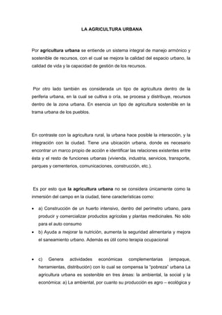 LA AGRICULTURA URBANA



Por agricultura urbana se entiende un sistema integral de manejo armónico y
sostenible de recursos, con el cual se mejora la calidad del espacio urbano, la
calidad de vida y la capacidad de gestión de los recursos.




Por otro lado también es considerada un tipo de agricultura dentro de la
periferia urbana, en la cual se cultiva o cría, se procesa y distribuye, recursos
dentro de la zona urbana. En esencia un tipo de agricultura sostenible en la
trama urbana de los pueblos.




En contraste con la agricultura rural, la urbana hace posible la interacción, y la
integración con la ciudad. Tiene una ubicación urbana, donde es necesario
encontrar un marco propio de acción e identificar las relaciones existentes entre
ésta y el resto de funciones urbanas (vivienda, industria, servicios, transporte,
parques y cementerios, comunicaciones, construcción, etc.).




Es por esto que la agricultura urbana no se considera únicamente como la
inmersión del campo en la ciudad, tiene características como:

•   a) Construcción de un huerto intensivo, dentro del perímetro urbano, para
    producir y comercializar productos agrícolas y plantas medicinales. No sólo
    para el auto consumo
•   b) Ayuda a mejorar la nutrición, aumenta la seguridad alimentaria y mejora
    el saneamiento urbano. Además es útil como terapia ocupacional



•   c)   Genera    actividades    económicas      complementarias     (empaque,
    herramientas, distribución) con lo cual se compensa la “pobreza” urbana La
    agricultura urbana es sostenible en tres áreas: la ambiental, la social y la
    económica: a) La ambiental, por cuanto su producción es agro – ecológica y
 