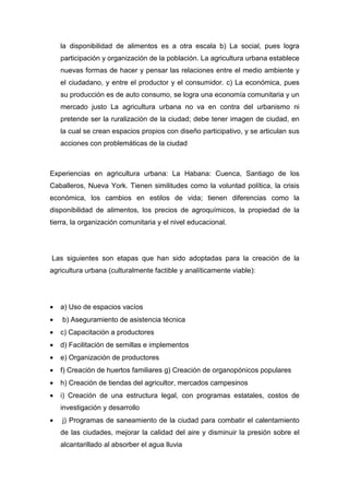 la disponibilidad de alimentos es a otra escala b) La social, pues logra
    participación y organización de la población. La agricultura urbana establece
    nuevas formas de hacer y pensar las relaciones entre el medio ambiente y
    el ciudadano, y entre el productor y el consumidor. c) La económica, pues
    su producción es de auto consumo, se logra una economía comunitaria y un
    mercado justo La agricultura urbana no va en contra del urbanismo ni
    pretende ser la ruralización de la ciudad; debe tener imagen de ciudad, en
    la cual se crean espacios propios con diseño participativo, y se articulan sus
    acciones con problemáticas de la ciudad



Experiencias en agricultura urbana: La Habana: Cuenca, Santiago de los
Caballeros, Nueva York. Tienen similitudes como la voluntad política, la crisis
económica, los cambios en estilos de vida; tienen diferencias como la
disponibilidad de alimentos, los precios de agroquímicos, la propiedad de la
tierra, la organización comunitaria y el nivel educacional.




Las siguientes son etapas que han sido adoptadas para la creación de la
agricultura urbana (culturalmente factible y analíticamente viable):




•   a) Uso de espacios vacíos
•   b) Aseguramiento de asistencia técnica
•   c) Capacitación a productores
•   d) Facilitación de semillas e implementos
•   e) Organización de productores
•   f) Creación de huertos familiares g) Creación de organopónicos populares
•   h) Creación de tiendas del agricultor, mercados campesinos
•   i) Creación de una estructura legal, con programas estatales, costos de
    investigación y desarrollo
•   j) Programas de saneamiento de la ciudad para combatir el calentamiento
    de las ciudades, mejorar la calidad del aire y disminuir la presión sobre el
    alcantarillado al absorber el agua lluvia
 