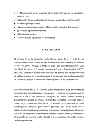 •   k) Mejoramiento de la seguridad alimentaria (300 gramos de vegetales /
    persona / día)
•   l) Creación de nuevos hábitos nutricionales y calidad de la alimentación
•   m) Reciclaje de productos
•   n) Aprovechamiento productivo o) Disminución en costos de transporte
•   p) Técnicas agrícolas sostenibles
•   q) Precios favorables
•   r) Nueva cultura agrícola en los ciudadanos




                                3. JUSTIFICACIÓN



El principal fin de la educación media técnica, según la ley 115 del 94, es
preparar al estudiante para el trabajo. Fomentar la cultura del emprendimiento,
ley 1014 de 2006 - Articular la Media Técnica - con el sector productivo, Guía
No. 21 del Ministerio de Educación Nacional y Proyecto Educativo Rural (PER)
año 2000, ampliar el acceso de la población del campo a la educación básica
de calidad, avanzar en la formación para la convivencia y la resolución pacífica
de conflictos y apoyar la formulación de una política de educación técnica.




Basados en esto, la I.E.T.C. “Caldas” busca proporcionar a los estudiantes los
conocimientos semiindustriales, artesanales y caseros necesarios para la
elaboración de licores, conservas, vinagres, encurtidos, biocombustibles y
biofertilizantes, pulpas de frutas, mermeladas, compotas, productos lácteos,
queso, yogurt, kumis, arequipe, leche condensada, productos cárnicos como:
Hamburguesas, chorizos, pollo relleno, jamones, todo en el marco de un
estricto control de calidad y excelentes prácticas de manipulación de alimentos,
con el fin de desarrollar competencias laborales, empresariales y contribuir así
al desarrollo de nuestra región, dirigido a los estudiantes del grado noveno,
décimo y grado once.
 