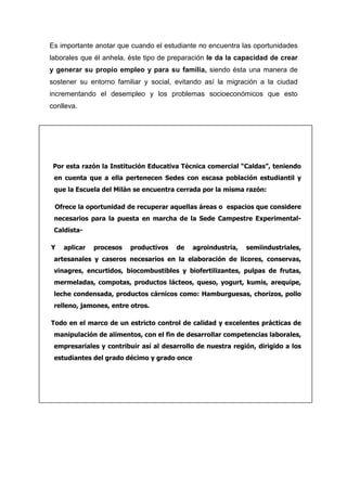 Es importante anotar que cuando el estudiante no encuentra las oportunidades
laborales que él anhela, éste tipo de preparación le da la capacidad de crear
y generar su propio empleo y para su familia, siendo ésta una manera de
sostener su entorno familiar y social, evitando así la migración a la ciudad
incrementando el desempleo y los problemas socioeconómicos que esto
conlleva.




 Por esta razón la Institución Educativa Técnica comercial “Caldas”, teniendo
 en cuenta que a ella pertenecen Sedes con escasa población estudiantil y
 que la Escuela del Milán se encuentra cerrada por la misma razón:

 Ofrece la oportunidad de recuperar aquellas áreas o espacios que considere
 necesarios para la puesta en marcha de la Sede Campestre Experimental-
 Caldista-

Y   aplicar   procesos   productivos   de    agroindustria,   semiindustriales,
 artesanales y caseros necesarios en la elaboración de licores, conservas,
 vinagres, encurtidos, biocombustibles y biofertilizantes, pulpas de frutas,
 mermeladas, compotas, productos lácteos, queso, yogurt, kumis, arequipe,
 leche condensada, productos cárnicos como: Hamburguesas, chorizos, pollo
 relleno, jamones, entre otros.

Todo en el marco de un estricto control de calidad y excelentes prácticas de
 manipulación de alimentos, con el fin de desarrollar competencias laborales,
 empresariales y contribuir así al desarrollo de nuestra región, dirigido a los
 estudiantes del grado décimo y grado once
 