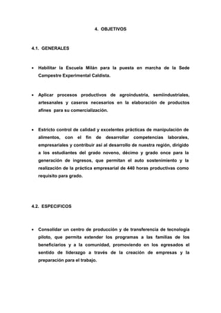 4. OBJETIVOS



4.1. GENERALES



•   Habilitar la Escuela Milán para la puesta en marcha de la Sede
    Campestre Experimental Caldista.



•   Aplicar procesos productivos de agroindustria, semiindustriales,
    artesanales y caseros necesarios en la elaboración de productos
    afines para su comercialización.



•   Estricto control de calidad y excelentes prácticas de manipulación de
    alimentos,   con   el   fin   de   desarrollar   competencias   laborales,
    empresariales y contribuir así al desarrollo de nuestra región, dirigido
    a los estudiantes del grado noveno, décimo y grado once para la
    generación de ingresos, que permitan el auto sostenimiento y la
    realización de la práctica empresarial de 440 horas productivas como
    requisito para grado.




4.2. ESPECIFICOS




•   Consolidar un centro de producción y de transferencia de tecnología
    piloto, que permita extender los programas a las familias de los
    beneficiarios y a la comunidad, promoviendo en los egresados el
    sentido de liderazgo a través de la creación de empresas y la
    preparación para el trabajo.
 
