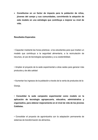 •   Constituirse en un factor de impacto para la población de niños,
    jóvenes del campo y sus comunidades, convirtiendo la adopción de
    este modelo en una estrategia que contribuya a mejorar su nivel de
    vida.




Resultados Esperados




• Capacitar mediante las horas prácticas a los estudiantes para que irradien un
modelo que contribuya a la seguridad alimentaría, a la recirculación de
recursos, al uso de tecnologías apropiadas y a su sostenibilidad.




• Ampliar el proyecto de la sede experimental a otras sedes para generar más
productos y de alta calidad




• Aumentar los ingresos de la población a través de la venta de productos de la

Granja.




• Consolidar la sede campestre experimental como modelo en la
aplicación de tecnología agropecuaria, educativa, administrativa y
organizativa, para obtener mejoramiento en el nivel de vida de los jóvenes
Caldistas.




• Consolidar el proyecto de agroindustria con la adaptación permanente de
sistemas de transformación de alimentos.
 