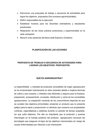 •   Estructurar una propuesta de trabajo o secuencia de actividades para
       lograr los objetivos propuestos (Ver procesos agroindustriales)
   •   Definir responsables de su ejecución
   •   Establecer horarios para los Docentes orientadores y estudiantes
       practicantes
   •   Realización de las horas práctica productivas y experimentales en la
       sede campestre
   •   Recurrir a las asesorías del Sena sede Espinal y Cortolima




                      PLANIFICACIÓN DE LAS ACCIONES




   PROPUESTA DE TRABAJO O SECUENCIA DE ACTIVIDADES PARA
            LOGRAR LOS OBJETIVOS PROPUESTOS




                         QUÉ ES AGROINDUSTRIA?



La disponibilidad y variedad de productos comestibles de origen agropecuario
se ha incrementado notoriamente en años recientes debido a mejores técnicas
de cultivo y pos cosecha, y métodos más eficientes y seguros para la limpieza,
preparación, procesamiento, envasado, distribución y venta de los comestibles
agropecuarios. La aceptación creciente de los consumidores depende de que
se cumplan dos objetivos primordiales: presentar un producto que no presenta
peligro para la salud y proporcionar un alimento que conserve sus propiedades
nutritivas, organolépticas y estéticas durante un periodo de tiempo aceptable,
sin que sufra deterioro. Por ello es importante que el productor y quienes
intervengan en el manejo posterior del producto agropecuario conozcan las
tecnologías que aseguran el logro de los objetivos mencionados sin riesgo de
causar enfermedades por infección o por intoxicación
 