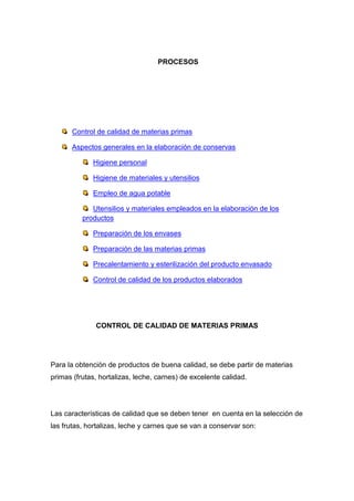 PROCESOS




      Control de calidad de materias primas

      Aspectos generales en la elaboración de conservas

             Higiene personal

             Higiene de materiales y utensilios

             Empleo de agua potable

             Utensilios y materiales empleados en la elaboración de los
          productos

             Preparación de los envases

             Preparación de las materias primas

             Precalentamiento y esterilización del producto envasado

             Control de calidad de los productos elaborados




              CONTROL DE CALIDAD DE MATERIAS PRIMAS




Para la obtención de productos de buena calidad, se debe partir de materias
primas (frutas, hortalizas, leche, carnes) de excelente calidad.




Las características de calidad que se deben tener en cuenta en la selección de
las frutas, hortalizas, leche y carnes que se van a conservar son:
 