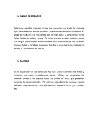 GRADO DE MADUREZ




Solamente aquellas materias primas que presentan un grado de madurez
apropiado deben ser tenidas en cuenta para la elaboración de las conservas. El
grado de madurez está relacionado con el color, sabor y consistencia de las
frutas, hortalizas, leche y carnes. Se deben emplear aquellas materias primas
que tengan desarrolladas apropiadamente estas características. No se deben
emplear frutas y hortalizas inmaduras (verdes) o excesivamente maduras; la
leche y la carne deben ser frescas.




       SANIDAD




En la elaboración de las conservas hay que utilizar solamente las frutas y
hortalizas que están completamente sanas.        Deben ser rechazadas las
materias primas o en algunos casos las partes de éstas que presenten
síntomas de descomposición. Por ejemplo, ablandamiento excesivo, colores
extraños, manchas oscuras, olor a fermentado, presencia de hongos o mohos,
etc.
 