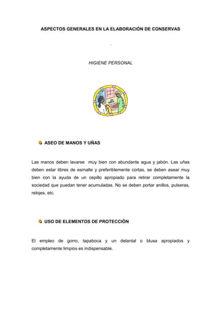 ASPECTOS GENERALES EN LA ELABORACIÓN DE CONSERVAS


                                     .



                           HIGIENE PERSONAL




       ASEO DE MANOS Y UÑAS



Las manos deben lavarse muy bien con abundante agua y jabón. Las uñas
deben estar libres de esmalte y preferiblemente cortas, se deben asear muy
bien con la ayuda de un cepillo apropiado para retirar completamente la
sociedad que puedan tener acumuladas. No se deben portar anillos, pulseras,
relojes, etc.




       USO DE ELEMENTOS DE PROTECCIÓN



El empleo de gorro, tapaboca y un delantal o blusa apropiados y
completamente limpios es indispensable.
 