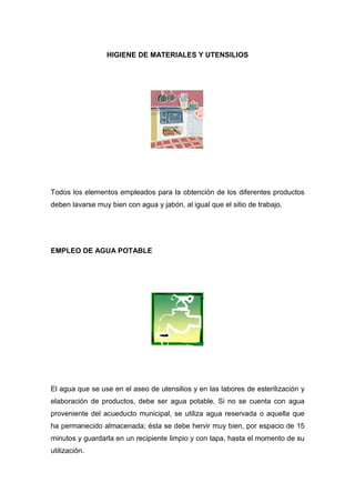 HIGIENE DE MATERIALES Y UTENSILIOS




Todos los elementos empleados para la obtención de los diferentes productos
deben lavarse muy bien con agua y jabón, al igual que el sitio de trabajo.




EMPLEO DE AGUA POTABLE




El agua que se use en el aseo de utensilios y en las labores de esterilización y
elaboración de productos, debe ser agua potable. Si no se cuenta con agua
proveniente del acueducto municipal, se utiliza agua reservada o aquella que
ha permanecido almacenada; ésta se debe hervir muy bien, por espacio de 15
minutos y guardarla en un recipiente limpio y con tapa, hasta el momento de su
utilización.
 