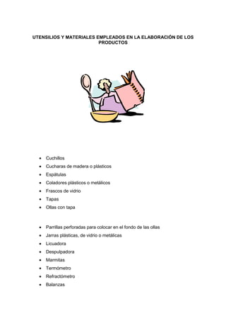 UTENSILIOS Y MATERIALES EMPLEADOS EN LA ELABORACIÓN DE LOS
                         PRODUCTOS




  •   Cuchillos
  •   Cucharas de madera o plásticos
  •   Espátulas
  •   Coladores plásticos o metálicos
  •   Frascos de vidrio
  •   Tapas
  •   Ollas con tapa



  •   Parrillas perforadas para colocar en el fondo de las ollas
  •   Jarras plásticas, de vidrio o metálicas
  •   Licuadora
  •   Despulpadora
  •   Marmitas
  •   Termómetro
  •   Refractómetro
  •   Balanzas
 