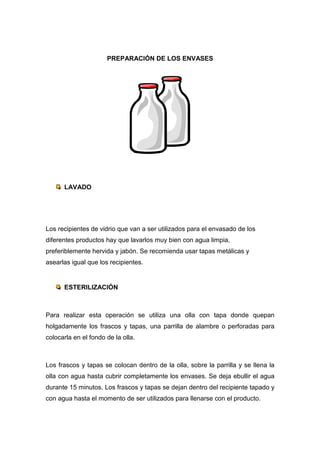 PREPARACIÓN DE LOS ENVASES




      LAVADO




Los recipientes de vidrio que van a ser utilizados para el envasado de los
diferentes productos hay que lavarlos muy bien con agua limpia,
preferiblemente hervida y jabón. Se recomienda usar tapas metálicas y
asearlas igual que los recipientes.


      ESTERILIZACIÓN



Para realizar esta operación se utiliza una olla con tapa donde quepan
holgadamente los frascos y tapas, una parrilla de alambre o perforadas para
colocarla en el fondo de la olla.



Los frascos y tapas se colocan dentro de la olla, sobre la parrilla y se llena la
olla con agua hasta cubrir completamente los envases. Se deja ebullir el agua
durante 15 minutos. Los frascos y tapas se dejan dentro del recipiente tapado y
con agua hasta el momento de ser utilizados para llenarse con el producto.
 