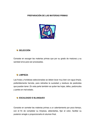 PREPARACIÓN DE LAS MATERIAS PRIMAS




      SELECCIÓN



Consiste en escoger las materias primas que por su grado de madurez y su
sanidad sirve para ser procesadas.




      LIMPIEZA

Las frutas y hortalizas seleccionadas se deben lavar muy bien con agua limpia,
preferiblemente hervida, para retirarles la suciedad y residuos de pesticidas
que puedan tener. En esta parte también se quitan las hojas, tallos, pedúnculos
y partes en mal estado.



      ESCALDADO O BLANQUEO




Consiste en someter las materias primas a un calentamiento por poco tiempo,
con el fin de completar su limpieza, ablandarlas, fijar el color, facilitar su
posterior arreglo o proporcionarle el volumen final.
 