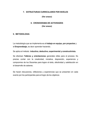 7. ESTRUCTURAS CURRICULARES POR NIVELES

                                    (Ver anexo)


                      8. CRONOGRAMA DE ACTIVIDADES
                                    (Ver anexo)



9. METODOLOGIA




La metodología que se implementa es el trabajo en equipo, por proyectos y
el Emprendizaje, es decir aprender haciendo.

Se aplica el método inductivo, deductivo, experimental y constructivista.

Se efectúan Talleres y orientaciones generales útiles para el proceso. Es
preciso contar con la creatividad, iniciativa, disposición, experiencia y
compromiso de los Docentes para lograr el éxito, efectividad y satisfacción en
el desarrollo de saberes.


Se hacen discusiones, reflexiones y experiencias que se presenten en cada
evento por los participantes para el logro de los objetivos
 